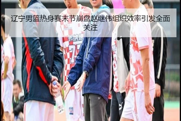 辽宁男篮热身赛末节崩盘赵继伟组织效率引发全面关注
