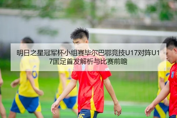 明日之星冠军杯小组赛毕尔巴鄂竞技U17对阵U17国足首发解析与比赛前瞻